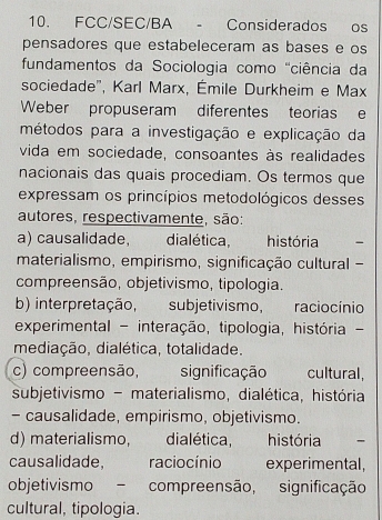 FCC/SEC/BA - Considerados os
pensadores que estabeleceram as bases e os
fundamentos da Sociologia como 'ciência da
sociedade", Karl Marx, Émile Durkheim e Max
Weber propuseram diferentes teorias e
métodos para a investigação e explicação da
vida em sociedade, consoantes às realidades
nacionais das quais procediam. Os termos que
expressam os princípios metodológicos desses
autores, respectivamente, são:
a) causalidade, , dialética, história -
materialismo, empirismo, significação cultural -
compreensão, objetivismo, tipologia.
b) interpretação, subjetivismo, raciocínio
experimental - interação, tipologia, história -
mediação, dialética, totalidade.
c) compreensão, significação cultural,
subjetivismo - materialismo, dialética, história
- causalidade, empirismo, objetivismo.
d) materialismo, dialética, história 、
causalidade, racio cínio experimental,
objetivismo - compreensão, significação
cultural, tipologia.