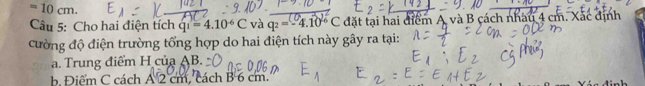 =10cm. 
Câu 5: Cho hai điện tích q_1=4.10^(-6)C và q_2=-4.10^(-6)C đặt tại hai điểm A và B cách nhau 4 cm. Xác định 
cường độ điện trường tổng hợp do hai điện tích này gây ra tại: 
a. Trung điểm H của AB. 
b. Điểm C cách A 2 cm, cách B 6 cm.