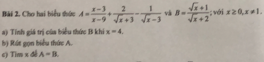 Bải 2. Cho hai biểu thức A= (x-3)/x-9 + 2/sqrt(x)+3 - 1/sqrt(x)-3  và B= (sqrt(x)+1)/sqrt(x)+2 ; với x≥ 0, x!= 1. 
a) Tính giá trị của biểu thức B khí x=4. 
b) Rút gọn biểu thức A. 
c) Tìm x đễ A=B.