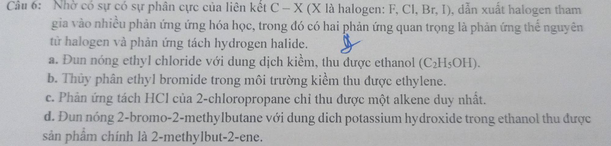 Nhờ có sự có sự phân cực của liên kết C-X(X là halogen: F, Cl, Br, I), dẫn xuất halogen tham
gia vào nhiều phản ứng ứng hóa học, trong đó có hai phản ứng quan trọng là phản ứng thế nguyên
từ halogen và phản ứng tách hydrogen halide.
a. Đun nóng ethyl chloride với dung dịch kiềm, thu được ethanol (C_2H_5OH).
b. Thủy phân ethyl bromide trong môi trường kiểm thu được ethylene.
c. Phản ứng tách HCl của 2 -chloropropane chỉ thu được một alkene duy nhất.
d. Đun nóng 2 -bromo-2-methylbutane với dung dịch potassium hydroxide trong ethanol thu được
sản phẩm chính là 2 -methylbut -2 -ene.