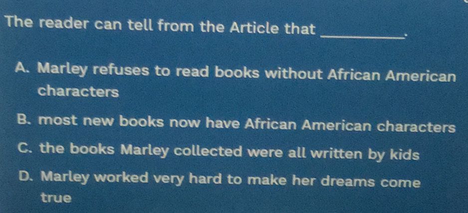 The reader can tell from the Article that
_.
A. Marley refuses to read books without African American
characters
B. most new books now have African American characters
C. the books Marley collected were all written by kids
D. Marley worked very hard to make her dreams come
true