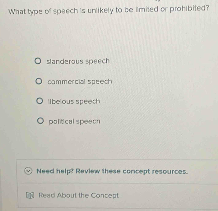 What type of speech is unlikely to be limited or prohibited?
slanderous speech
commercial speech
libelous speech
political speech
Need help? Revlew these concept resources.
Read About the Concept