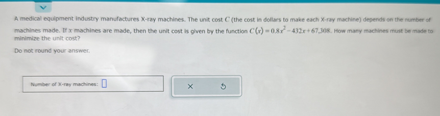 A medical equipment industry manufactures X -ray machines. The unit cost C (the cost in dollars to make each X -ray machine) depends on the number of 
machines made. If x machines are made, then the unit cost is given by the function C(x)=0.8x^2-432x+67.308. How many machines must be made to 
minimize the unit cost? 
Do not round your answer, 
Number of X -ray machines: 
× 5