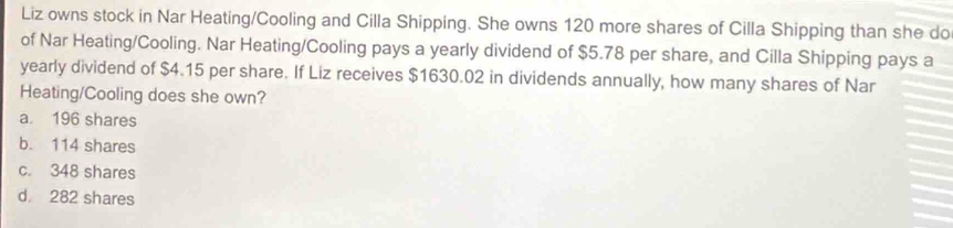 Liz owns stock in Nar Heating/Cooling and Cilla Shipping. She owns 120 more shares of Cilla Shipping than she do
of Nar Heating/Cooling. Nar Heating/Cooling pays a yearly dividend of $5.78 per share, and Cilla Shipping pays a
yearly dividend of $4.15 per share. If Liz receives $1630.02 in dividends annually, how many shares of Nar
Heating/Cooling does she own?
a. 196 shares
b. 114 shares
c. 348 shares
d. 282 shares