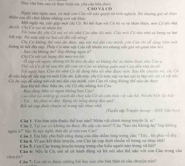 Đọc văn bản sau và thực hiện các yêu cầu bên dưới:
cảo và cò
Ngày xửa ngày xưa, có một con Cáo rất xảo quyệt và tinh nghịch. Nó thường giả vở thân
thiện sau đó chơi khăm những con vật khác.
Một ngày nọ, cáo gặp một chị Cò. Nó kết bạn với Cò và ra vẻ thân thiện, mời Cò tới nhà
ân tối. Chị Cỏ vui vẻ nhận lời.
Tổi hôm đó, chị Cỏ vui vẻ tới nhà Cáo như lời mời. Cáo mời Cò vào nhà và bưng ra hai
bất súp. Nó mùc súp ra hai cái đĩa rất nông!
Chị Cò không thể nào ăn được súp với mô đài của mình, còn Cáo thì để dùng liểm một
loáng là hết đĩa súp. Thấy Cò như vậy Cáo rất khoái trả nhưng vẫn giả vờ quan tâm hỏi:
- Sao chị không ăn? Súp không ngon à?
Chị Cò với cải bụng đỏi meo trả lời:
- Ở súp rắt ngon, nhưng tôi bị đau đạ dày và không thể ăn thêm được nữu Cáo ạ.
Thể rồi Có đi về sau khi đã cảm ơn Cáo và không quên mới Cáo đến nhà ăn tối
Tới ngày hẹn, Cáo tới nhà Cỏ để dùng bữa tổi như được mời. Sau khi chuyện trò, chị Cò
đi vào bếp để lấy súp ra mời Cáo ân. Lần này, chị Cô múc súp ra hai cái lọ hẹp với cái cổ rất dài.
Cò ăn súp đễ dàng với cái mỏ dài của mình, còn Cáo rõ ràng không thể nào ăn được.
Sau khi kết thúc bữa ăn, chị Cò nhẹ nhàng hỏi Cáo:
- Bạn dùng bữa cỏ ngon không bạn Cáo?
Cảo nhớ lại những gì mình đã chơi xấu Cỏ và cảm thấy rất xấu hồ. Nó chỉ biết lắp bắp:
- Tôi... tội phái về đây. Bụng tôi bổng dựng đau quả!
ồi nó cụp đuôi chuồn về trong nổi nhục nhã.
(Tuyển tập Truyện Aesop — NXB Văn học)
Câu 1. Văn bản trên thuộc thể loại nào? Nhân vật chính trong truyện là ai?
Câu 2. Tại sao cò không ăn được đĩa súp cáo mời??Câu “Sao chị không ăn? Súp không
ngon ả?” bộc lộ suy nghĩ, thái độ gi của con Cáo?
Câu 3. Em hãy cho biết công dụng của đầu chẩm lứng trong câu: 'Tôi... tôi phái về đây.
Câu 4. Vì sao kết thúc truyện, con Cáo lại cụp duôi chuồn về trong sự nhục nhã?
Câu 5, Con Cáo trong truyện tượng trưng cho kiều người nào trong xã hội?
Câu 6: Nếu là Cò, em sẽ có hành động và lời nói như thể nào với con Cáo trong câu
chuyên?
Câu 7: Em rút ra được những bài học nào cho bản thân từ câu chuyện trên?