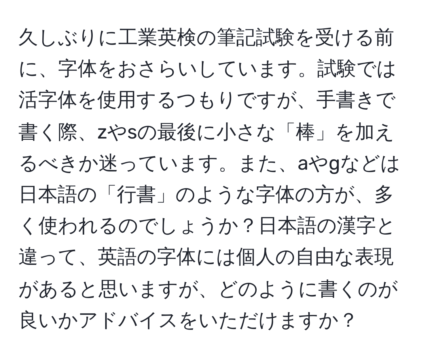 久しぶりに工業英検の筆記試験を受ける前に、字体をおさらいしています。試験では活字体を使用するつもりですが、手書きで書く際、zやsの最後に小さな「棒」を加えるべきか迷っています。また、aやgなどは日本語の「行書」のような字体の方が、多く使われるのでしょうか？日本語の漢字と違って、英語の字体には個人の自由な表現があると思いますが、どのように書くのが良いかアドバイスをいただけますか？