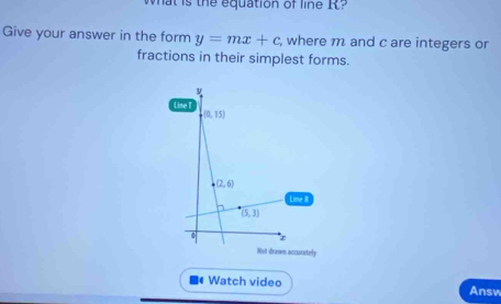 wat is the equation of line I
Give your answer in the form y=mx+c , where m and c are integers or
fractions in their simplest forms.
ine R
Not drawn accurately
Watch video Answ