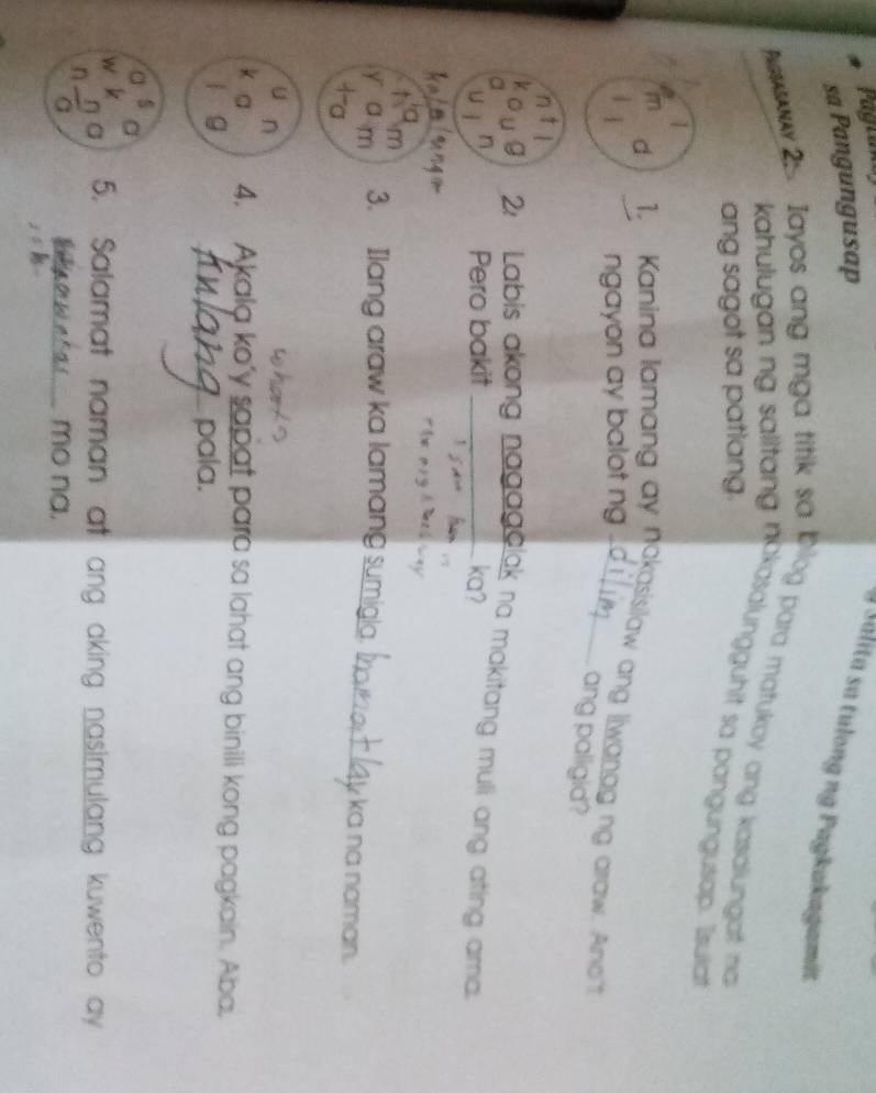 Fagrane 
sa Pangungusap 
Salita sa tulong ng Pagkakagamit 
e w 2s. Iayos ang mga titik sa blog para matukoy ang kasalungat no 
kahulugan ng salitang nokasalungguhit sa pangungusap. Isulia 
ang sagot sa patlang. 
1 
1 
d 1. Kanina lamang ay nokasisilaw ang liwangg ng arraw. Anot 
ngayon ay balot ng . 
ang paligid? 
2 Labis akong nagagelak na makitang muli ang ating ama. 
U 
Pero bakit ka? 

p 
m 3. Ilang araw ka lamang sumigla. 
ka na naman. 
U n 
a 4. Akala ko'y sapat para sa lahat ang binili kong pagkain. Aba. 
| 9 
pala. 
a a 
W y 5. Salamat naman at ang aking nasimulang kuwento ay 
a 
n 
a _mo na.