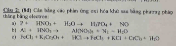 (8đ) Cân bằng các phản ứng oxi hóa khử sau bằng phương pháp 
thăng bằng electron: 
a) P+HNO_3+H_2Oto H_3PO_4+NO
b) Al+HNO_3to Al(NO_3)_3+N_2+H_2O
c) FeCl_2+K_2Cr_2O_7+HClto FeCl_3+KCl+CrCl_3+H_2O