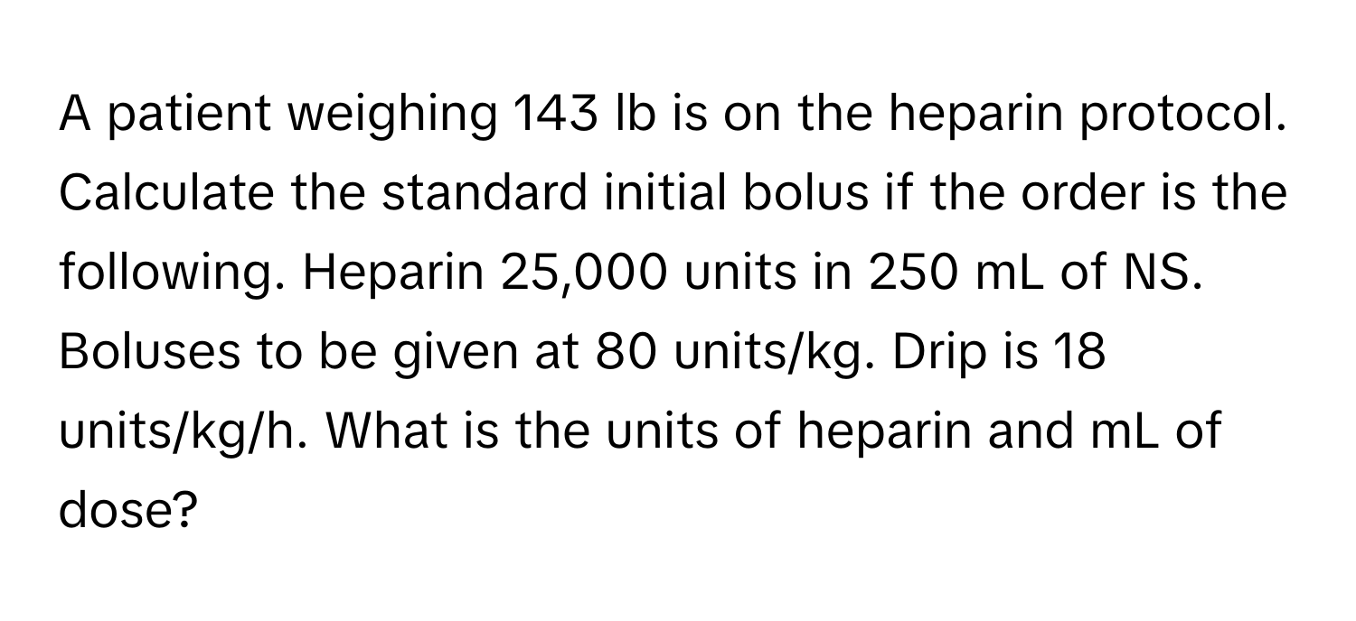 A patient weighing 143 lb is on the heparin protocol. Calculate the standard initial bolus if the order is the following. Heparin 25,000 units in 250 mL of NS. Boluses to be given at 80 units/kg. Drip is 18 units/kg/h. What is the units of heparin and mL of dose?