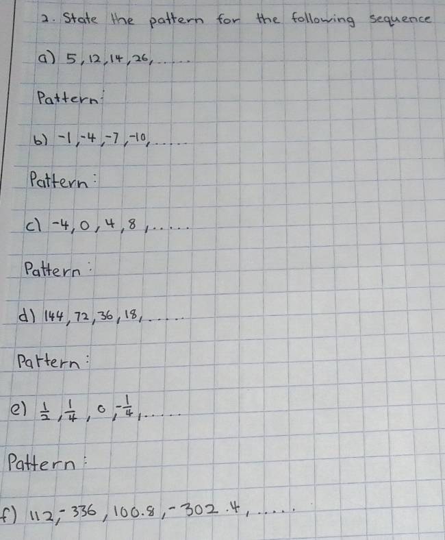 State the pattern for the following sequence 
() 5, 12, 14, 26, . ... 
Pattern 
6) -1 · 4, 7, -10.… 
Pattern: 
c1 -4, 0, 4, 8. . . . . . 
Pattern: 
() 144, 72, 36, 18,..…. .. 
Partern: 
e)  1/2 ,  1/4 , 0, - 1/4 ,·s 
Pattern: 
(f) 112, 336, 100. 8, -302. 4, . . . .