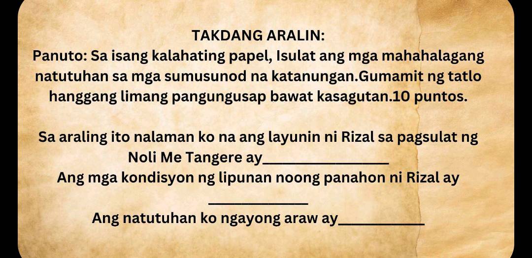 TAKDANG ARALIN: 
Panuto: Sa isang kalahating papel, Isulat ang mga mahahalagang 
natutuhan sa mga sumusunod na katanungan.Gumamit ng tatlo 
hanggang limang pangungusap bawat kasagutan.10 puntos. 
Sa araling ito nalaman ko na ang layunin ni Rizal sa pagsulat ng 
Noli Me Tangere ay_ 
Ang mga kondisyon ng lipunan noong panahon ni Rizal ay 
_ 
Ang natutuhan ko ngayong araw ay_