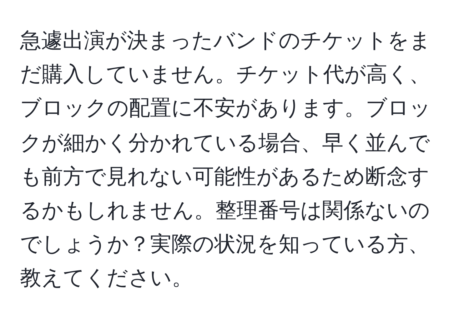 急遽出演が決まったバンドのチケットをまだ購入していません。チケット代が高く、ブロックの配置に不安があります。ブロックが細かく分かれている場合、早く並んでも前方で見れない可能性があるため断念するかもしれません。整理番号は関係ないのでしょうか？実際の状況を知っている方、教えてください。