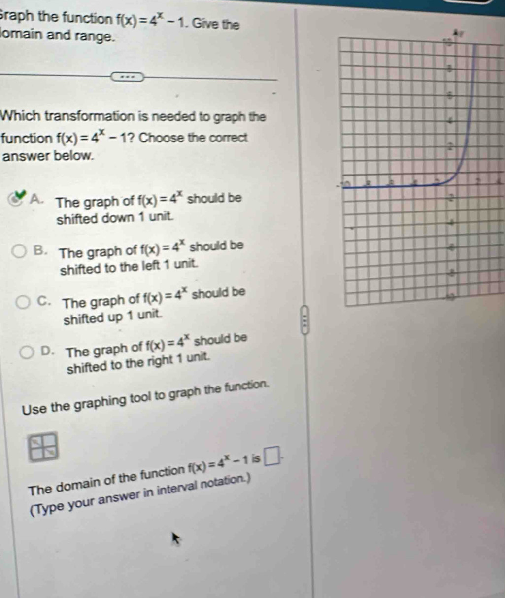 raph the function f(x)=4^x-1. Give the
omain and range.
Which transformation is needed to graph the
function f(x)=4^x-1 ? Choose the correct
answer below.
A. The graph of f(x)=4^x should be
shifted down 1 unit.
B. The graph of f(x)=4^x should be
shifted to the left 1 unit.
C. The graph of f(x)=4^x should be
shifted up 1 unit.
:
D. The graph of f(x)=4^x should be
shifted to the right 1 unit.
Use the graphing tool to graph the function.
The domain of the function f(x)=4^x-1 is □ . 
(Type your answer in interval notation.)