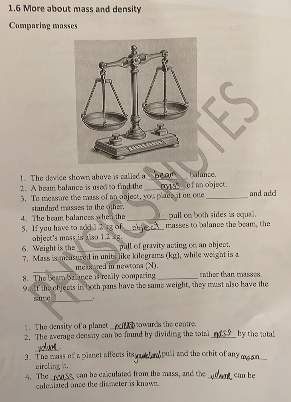 1.6 More about mass and density 
Comparing masses 
1. The device shown above is called a_ 
balance. 
2. A beam balance is used to find the _of an object. 
3. To measure the mass of an object, you place it on one_ and add 
standard masses to the other. 
4. The beam balances when the _pull on both sides is equal. 
5. If you have to add 1.2 kg of_ masses to balance the beam, the 
object's mass is also 1.2 kg. 
6. Weight is the _pull of gravity acting on an object. 
7. Mass is measured in units like kilograms (kg), while weight is a 
_ 
measured in newtons (N). 
8. The beam balance is really comparing _rather than masses. 
9. If the objects in both pans have the same weight, they must also have the 
same_ 
1. The density of a planet _towards the centre. 
2. The average density can be found by dividing the total_ by the total 
_ 
3. The mass of a planet affects its pull and the orbit of any_ 
circling it. 
4. The _ can be calculated from the mass, and the _can be 
calculated once the diameter is known.