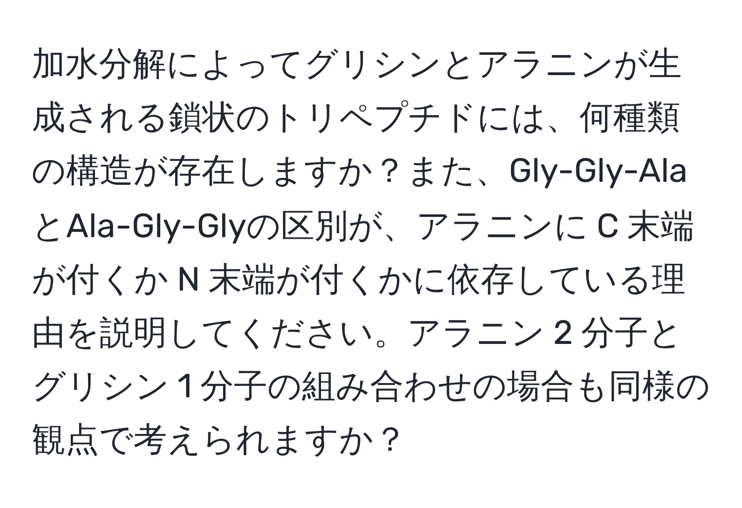 加水分解によってグリシンとアラニンが生成される鎖状のトリペプチドには、何種類の構造が存在しますか？また、Gly-Gly-AlaとAla-Gly-Glyの区別が、アラニンに C 末端が付くか N 末端が付くかに依存している理由を説明してください。アラニン 2 分子とグリシン 1 分子の組み合わせの場合も同様の観点で考えられますか？