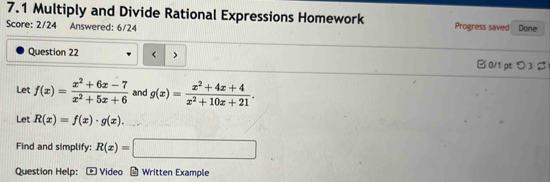 7.1 Multiply and Divide Rational Expressions Homework 
Score: 2/24 Answered: 6/24 Progress saved Done 
Question 22 
< > □ 0/1 pt つ3 
Let f(x)= (x^2+6x-7)/x^2+5x+6  and g(x)= (x^2+4x+4)/x^2+10x+21 . 
Let R(x)=f(x)· g(x). 
Find and simplify: R(x)=□
Question Help: ： * Video Written Example