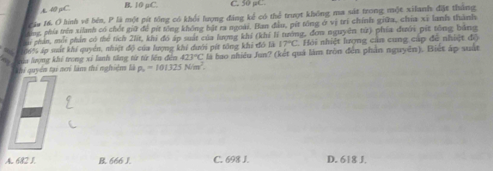 A. 40 µC.
B. 10 µC. C. 50 µC.
Cáu 16. Ở hình về bén, P là một pít tổng có khối lượng đáng kể có thể trượt không ma sát trong một xilanh đặt tháng
sng, phía trên xilanh có chốt giữ để pít tông không bật ra ngoài. Ban đầu, pít tổng ở vị trí chính giữa, chia xỉ lanh thành
mi phản, mỗi phản có thể tích 2lít, khi đó áp suất của lượng khí (khí lí tướng, đơn nguyên tử) phía dưới pít tổng bảng
06% áp suất khí quyên, nhiệt độ của lượng khi dưới pít tổng khi đó là 17°C Hỏi nhiệt lượng cân cung cấp đề nhiệt độ
m kửa lượng khí trong xỉ lanh tăng từ tử lền đến 423°C là bao nhiêu Jun? (kết quả làm tròn đến phần nguyên). Biết áp suất
hi quyên tại nơí làm thí nghiệm là p_o=101325N/m^2.
A. 682 I. B. 666 J. C. 698 J. D. 618 J.