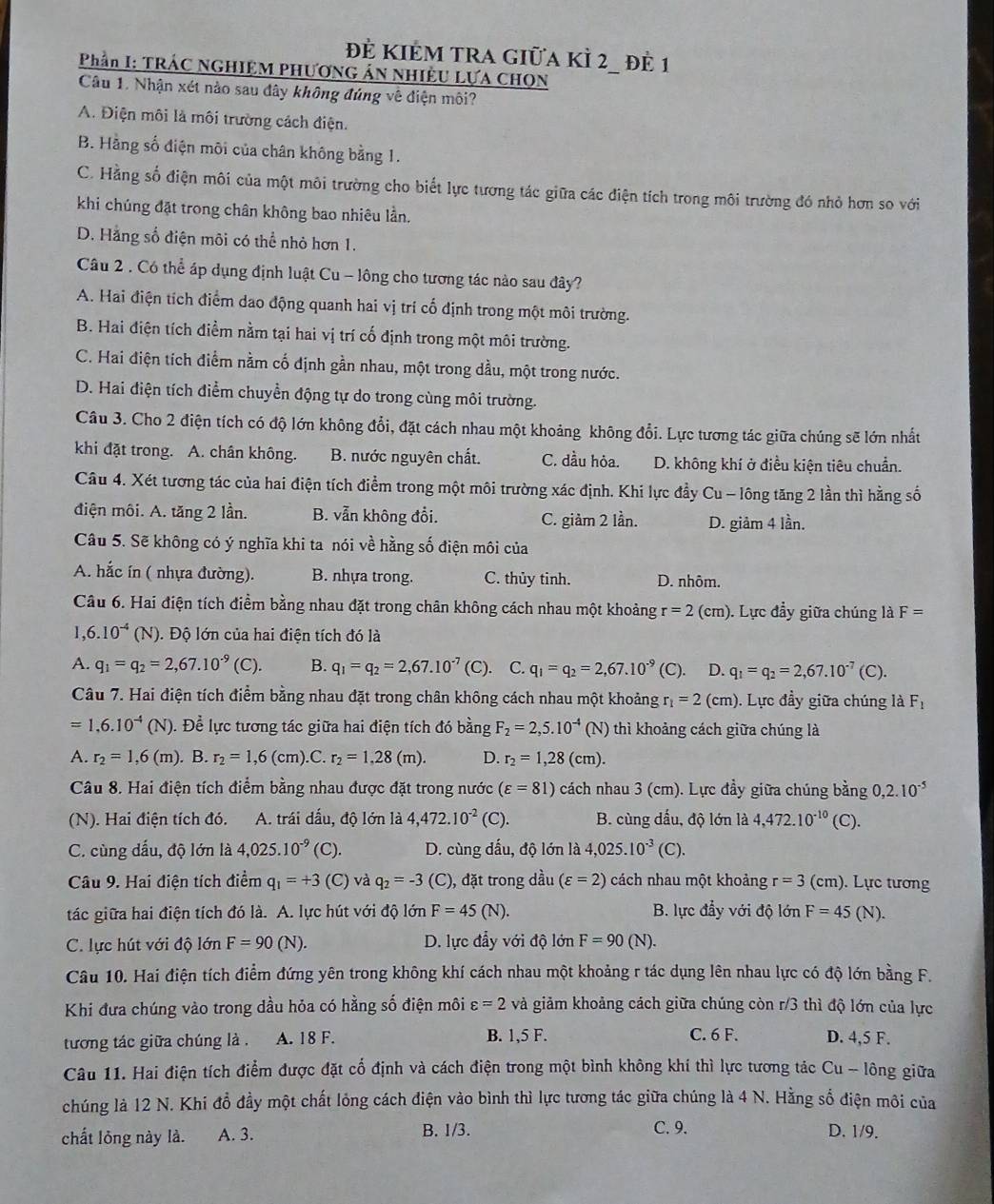 đẻ KIẻM tRA giữa kÌ 2_ đẻ 1
Phần I: TRÁC NGHIỆM PHƯƠNG ÁN NHIÊU LựA CHọN
Câu 1. Nhận xét nào sau đây không đúng về điện môi?
A. Điện môi là môi trường cách điện.
B. Hằng số điện môi của chân không bằng 1.
C. Hằng số điện môi của một môi trường cho biết lực tương tác giữa các điện tích trong môi trường đó nhỏ hơn so với
khi chúng đặt trong chân không bao nhiêu lần.
D. Hằng số điện môi có thể nhỏ hơn 1.
Câu 2 . Có thể áp dụng định luật Cu - lông cho tương tác nào sau đây?
A. Hai điện tích điểm dao động quanh hai vị trí cố định trong một môi trường.
B. Hai điện tích điểm nằm tại hai vị trí cố định trong một môi trường.
C. Hai điện tích điểm nằm cố định gần nhau, một trong dầu, một trong nước.
D. Hai điện tích điểm chuyển động tự do trong cùng môi trường.
Câu 3. Cho 2 điện tích có độ lớn không đổi, đặt cách nhau một khoảng không đổi. Lực tương tác giữa chúng sẽ lớn nhất
khi đặt trong. A. chân không. B. nước nguyên chất. C. dầu hỏa. D. không khí ở điều kiện tiêu chuẩn.
Câu 4. Xét tương tác của hai điện tích điểm trong một môi trường xác định. Khi lực đầy Cu - lông tăng 2 lần thì hằng số
điện môi. A. tăng 2 lần. B. vẫn không đổi. C. giảm 2 lần. D. giảm 4 lần.
Câu 5. Sẽ không có ý nghĩa khi ta nói về hằng số điện môi của
A. hắc ín ( nhựa đường). B. nhựa trong. C. thủy tinh. D. nhôm.
Câu 6. Hai điện tích điểm bằng nhau đặt trong chân không cách nhau một khoảng r=2(cm). Lực đẩy giữa chúng là F=
1 6.10^(-4)(N) 1. Độ lớn của hai điện tích đó là
A. q_1=q_2=2,67.10^(-9) (C). B. q_1=q_2=2,67.10^(-7) (C). C. q_1=q_2=2,67.10^(-9)(C). D. q_1=q_2=2,67.10^(-7)(C).
Câu 7. Hai điện tích điểm bằng nhau đặt trong chân không cách nhau một khoảng r_1=2(cm). Lực đầy giữa chúng là F_1
=1,6.10^(-4)(N). Để lực tương tác giữa hai điện tích đó bằng F_2=2,5.10^(-4) (N ) thì khoảng cách giữa chúng là
A. r_2=1,6(m). B. r_2=1,6(cm). C. r_2=1.28 (m). D. r_2=1,28(cm).
Câu 8. Hai điện tích điểm bằng nhau được đặt trong nước (varepsilon =81) cách nhau 3 (cm). Lực đầy giữa chúng bằng 0,2.10^(-5)
(N). Hai điện tích đó. A. trái dấu, độ lớn là 4,472.10^(-2)(C). B. cùng dấu, độ lớn là 4, 472. .10^(-10) (C).
C. cùng dấu, độ lớn là 4,025. 10^(-9) (C). D. cùng đấu, độ lớn là 4,025.10^(-3) (C).
Câu 9. Hai điện tích điểm q_1=+3 (C) và q_2=-3(C) ), đặt trong dầu (varepsilon =2) cách nhau một khoảng r=3 (cm). Lực tương
tác giữa hai điện tích đó là. A. lực hút với độ lớn F=45(N). B. lực đẩy với độ lớn F=45 (N).
C. lực hút với độ lớn F=90(N). D. lực đẩy với độ lớn F=90(N).
Câu 10. Hai điện tích điểm đứng yên trong không khí cách nhau một khoảng r tác dụng lên nhau lực có độ lớn bằng F.
Khi đưa chúng vào trong dầu hỏa có hằng số điện môi varepsilon =2 và giảm khoảng cách giữa chúng còn r/3 thì độ lớn của lực
tương tác giữa chúng là . A. 18 F. B. 1,5 F. C. 6 F. D. 4,5 F.
Câu 11. Hai điện tích điểm được đặt cố định và cách điện trong một bình không khí thì lực tương tác Cu - lông giữa
chúng là 12 N. Khi đồ đầy một chất lóng cách điện vào bình thì lực tương tác giữa chúng là 4 N. Hằng số điện môi của
chất lông này là. A. 3. B. 1/3. C. 9. D. 1/9.