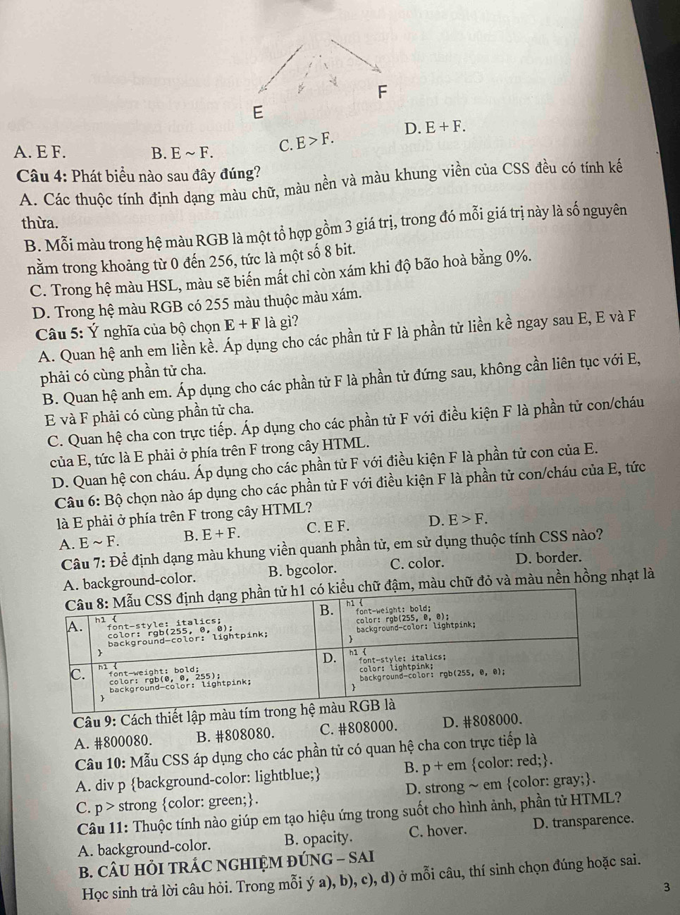 F
E
D. E+F.
A. E F. B. Esim F. C. E>F.
Câu 4: Phát biểu nào sau đây đúng?
A. Các thuộc tính định dạng màu chữ, màu nền và màu khung viền của CSS đều có tính kế
thừa.
B. Mỗi màu trong hệ màu RGB là một tổ hợp gồm 3 giá trị, trong đó mỗi giá trị này là số nguyên
nằm trong khoảng từ 0 đến 256, tức là một số 8 bit.
C. Trong hệ màu HSL, màu sẽ biến mất chỉ còn xám khi độ bão hoà bằng 0%.
D. Trong hệ màu RGB có 255 màu thuộc màu xám.
Câu 5: Ý nghĩa của bộ chọn E+F là gì?
A. Quan hệ anh em liền kề. Áp dụng cho các phần tử F là phần tử liền kề ngay sau E, E và F
phải có cùng phần tử cha.
B. Quan hệ anh em. Áp dụng cho các phần tử F là phần tử đứng sau, không cần liên tục với E,
E và F phải có cùng phần tử cha.
C. Quan hệ cha con trực tiếp. Áp dụng cho các phần tử F với điều kiện F là phần tử con/cháu
của E, tức là E phải ở phía trên F trong cây HTML.
D. Quan hệ con cháu. Áp dụng cho các phần tử F với điều kiện F là phần tử con của E.
Câu 6: F°O
ộ chọn nào áp dụng cho các phần tử F với điều kiện F là phần tử con/cháu của E, tức
là E phải ở phía trên F trong cây HTML?
A. Esim F. B. E+F. C. E F.
D. E>F.
Câu 7: Để định dạng màu khung viền quanh phần tử, em sử dụng thuộc tính CSS nào?
A. background-color. B. bgcolor. C. color. D. border.
chữ đậm, màu chữ đỏ và màu nền hồng nhạt là
Câu 9: Cách thiết lập màu
A. #800080. B. #808080. C. #808000. D. #808000.
Câu 10: Mẫu CSS áp dụng cho các phần tử có quan hệ cha con trực tiếp là
A. div p background-color: lightblue; B. p + em color: red;.
C. p> strong color: green;. D. strong ~ em color: gray;.
Câu 11: Thuộc tính nào giúp em tạo hiệu ứng trong suốt cho hình ảnh, phần tử HTML?
A. background-color. B. opacity. C. hover. D. transparence.
B. CÂU HỏI TRÁC NGHIỆM ĐÚNG - SAI
Học sinh trả lời câu hỏi. Trong mỗi ý a), b), c), d) ở mỗi câu, thí sinh chọn đúng hoặc sai.
3