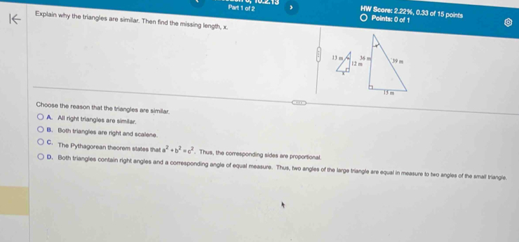 HW Score: 2.22%, 0.33 of 15 points
Points: 0 of 1
Explain why the triangles are similar. Then find the missing length, x.
Choose the reason that the triangles are similar.
A. All right triangles are similar.
B. Both triangles are right and scalene.
C. The Pythagorean theorem states that a^2+b^2=c^2. Thus, the corresponding sides are proportional.
D. Both triangles contain right angles and a corresponding angle of equal measure. Thus, two angles of the large triangle are equal in measure to two angles of the smail triangle