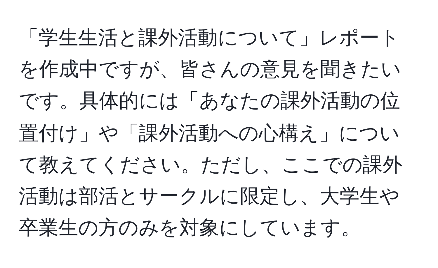 「学生生活と課外活動について」レポートを作成中ですが、皆さんの意見を聞きたいです。具体的には「あなたの課外活動の位置付け」や「課外活動への心構え」について教えてください。ただし、ここでの課外活動は部活とサークルに限定し、大学生や卒業生の方のみを対象にしています。