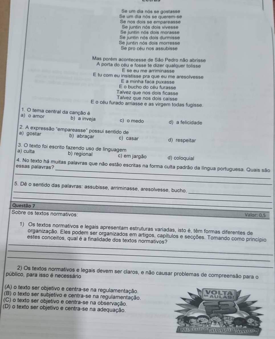 Se um dia nós se gostasse
Se um dia nós se querem-se
Se nos dois se empareasse
Se juntin nós dois vivesse
Se juntin nós dois morasse
Se juntin nós dois durmisse
Se juntin nós dois morresse
Se pro céu nos assubisse
Mas porém acontecesse de São Pedro não abrisse
A porta do céu e fosse te dizer qualquer tolisse
E se eu me arriminasse
E tu com eu insistisse pra que eu me aresolvesse
E a minha faca puxasse
E o bucho do céu furasse
Talvez que nos dois ficasse
Talvez que nos dois caísse
E o céu furado arriasse e as virgem todas fugisse.
1. O tema central da canção é
a) o amor b) a inveja c) o medo d) a felicidade
2. A expressão “empareasse” possui sentido de
a) gostar b) abraçar c) casar d) respeitar
3. O texto foi escrito fazendo uso de linguagem
a) culta b) regional c) em jargão d) coloquial
_
4. No texto há muitas palavras que não estão escritas na forma culta padrão da língua portuguesa. Quais são
essas palavras?
_
_
_
5. Dê o sentido das palavras: assubisse, arriminasse, aresolvesse, bucho.
_
Questão 7 Valor: 0,5
Sobre os textos normativos:
1) Os textos normativos e legais apresentam estruturas variadas, isto é, têm formas diferentes de
_
organização. Eles podem ser organizados em artigos, capítulos e secções. Tomando como princípio
estes conceitos, qual é a finalidade dos textos normativos?
_
_
2) Os textos normativos e legais devem ser claros, e não causar problemas de compreensão para o
público, para isso é necessário
(A) o texto ser objetivo e centra-se na regulamentação.
(B) o texto ser subjetivo e centra-se na regulamentação.
(C) o texto ser objetivo e centra-se na observação.
(D) o texto ser objetivo e centra-se na adequação.