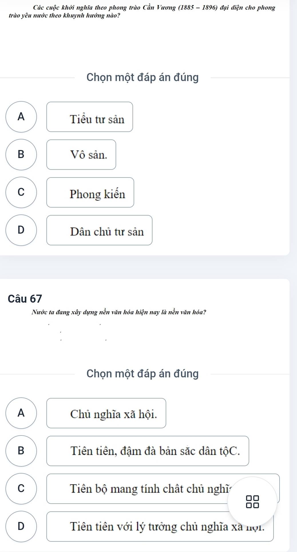 Các cuộc khởi nghĩa theo phong trào Cần Vương (1885 - 1896) đại diện cho phong
trào yêu nước theo khuynh hướng nào?
Chọn một đáp án đúng
A Tiểu tư sản
B Vô sản.
C Phong kiến
D Dân chủ tư sản
Câu 67
Nước ta đang xây dựng nền văn hóa hiện nay là nền văn hóa?
Chọn một đáp án đúng
A Chủ nghĩa xã hội.
B Tiên tiên, đậm đà bản săc dân tộC.
C Tiên bộ mang tính chất chủ nghĩ
D Tiên tiên với lý tưởng chủ nghĩa xã nợi.