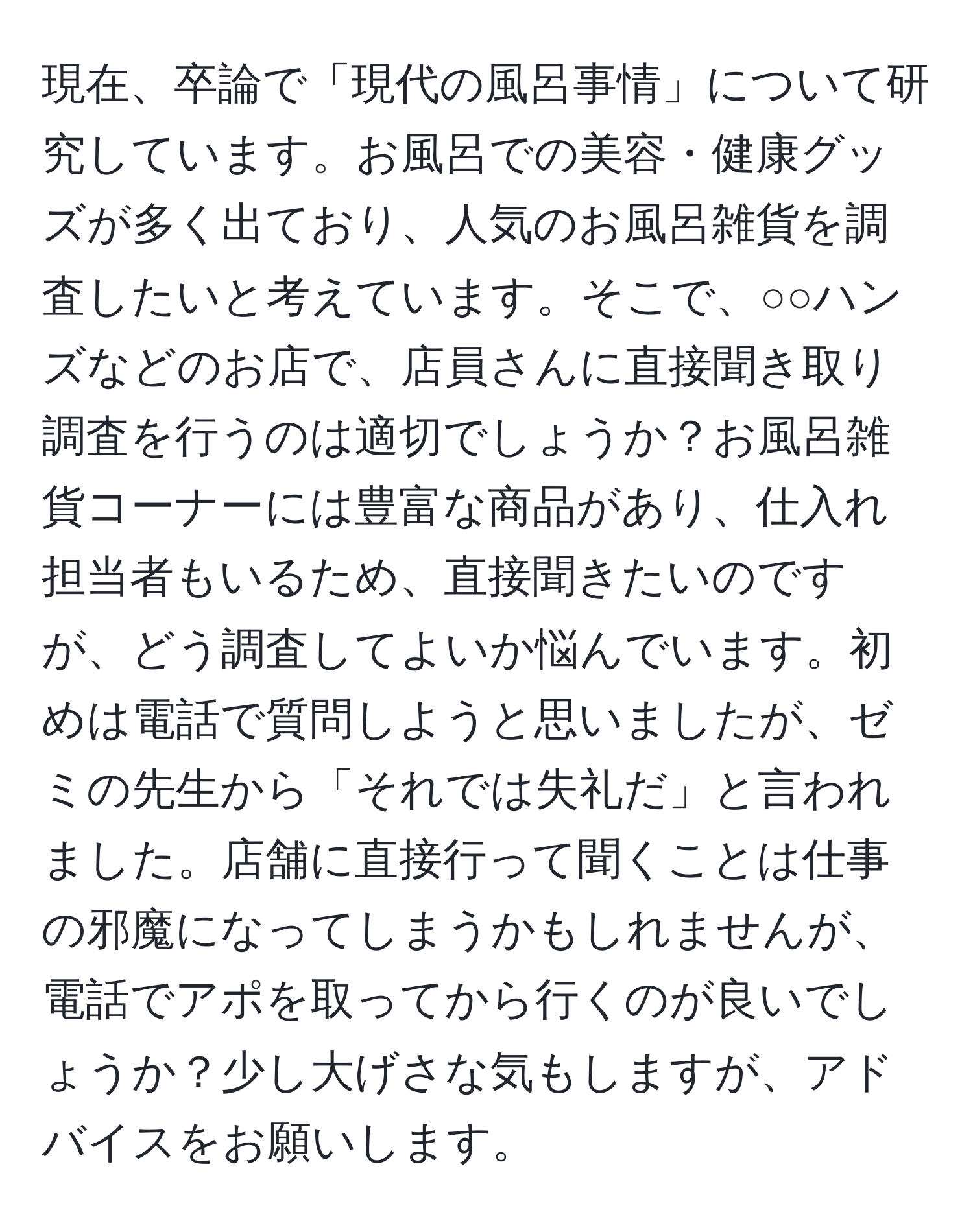 現在、卒論で「現代の風呂事情」について研究しています。お風呂での美容・健康グッズが多く出ており、人気のお風呂雑貨を調査したいと考えています。そこで、○○ハンズなどのお店で、店員さんに直接聞き取り調査を行うのは適切でしょうか？お風呂雑貨コーナーには豊富な商品があり、仕入れ担当者もいるため、直接聞きたいのですが、どう調査してよいか悩んでいます。初めは電話で質問しようと思いましたが、ゼミの先生から「それでは失礼だ」と言われました。店舗に直接行って聞くことは仕事の邪魔になってしまうかもしれませんが、電話でアポを取ってから行くのが良いでしょうか？少し大げさな気もしますが、アドバイスをお願いします。