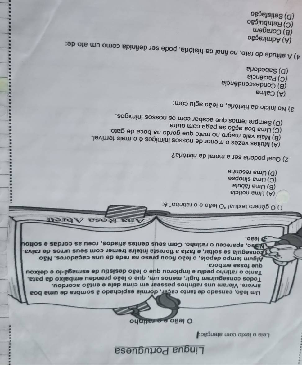 Língua Portuguesa
Leia o texto com atenção:
O leão e o ratinho
Um leão, cansado de tanto caçar, dormia espichado à sombra de uma boa
árvore. Vieram uns ratinhos passear em cima dele e então acordou.
Todos conseguiram fugir, menos um, que o leão prendeu embaixo da pata.
Tanto o ratinho pediu e implorou que o leão desistiu de esmagá-lo e deixou
que fosse embora.
Algum tempo depois, o leão ficou preso na rede de uns caçadores. Não
conseguia se soltar, e fazia a floresta inteira trêmer com seus urros de raiva.
Nisso, apareceu o ratinho. Com seus dentes afiados, roeu as cordas e soltou
leão.
Ana Rosa Ábreu
1) O gênero textual “O leão e o ratinho” é:
(A) Uma notícia
(B) Uma fábula
(C) Uma sinopse
(D) Uma resenha
2) Qual poderia ser a moral da história?
(A) Muitas vezes o menor de nossos inimigos é o mais terrível.
(B) Mais vale magro no mato que gordo na boca de gato.
(C)Uma boa ação se paga com outra.
(D) Sempre temos que acabar com os nossos inimigos.
3) No início da história, o leão agiu com:
(A) Calma
(B) Condescendência
(C) Paciência
(D) Sabedoria
4) A atitude do rato, no final da história, pode ser definida como um ato de:
(A) Admiração
(B) Coragem
(C) Retribuição
(D) Satisfação