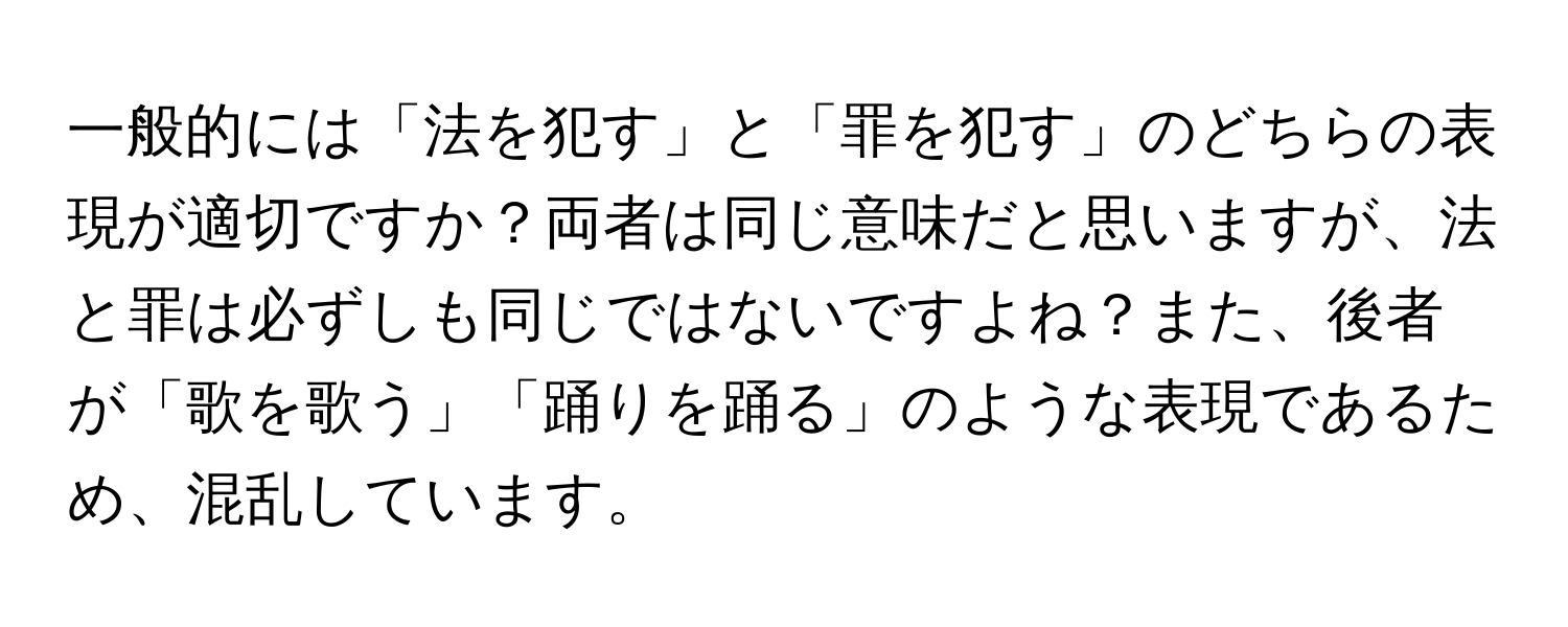 一般的には「法を犯す」と「罪を犯す」のどちらの表現が適切ですか？両者は同じ意味だと思いますが、法と罪は必ずしも同じではないですよね？また、後者が「歌を歌う」「踊りを踊る」のような表現であるため、混乱しています。