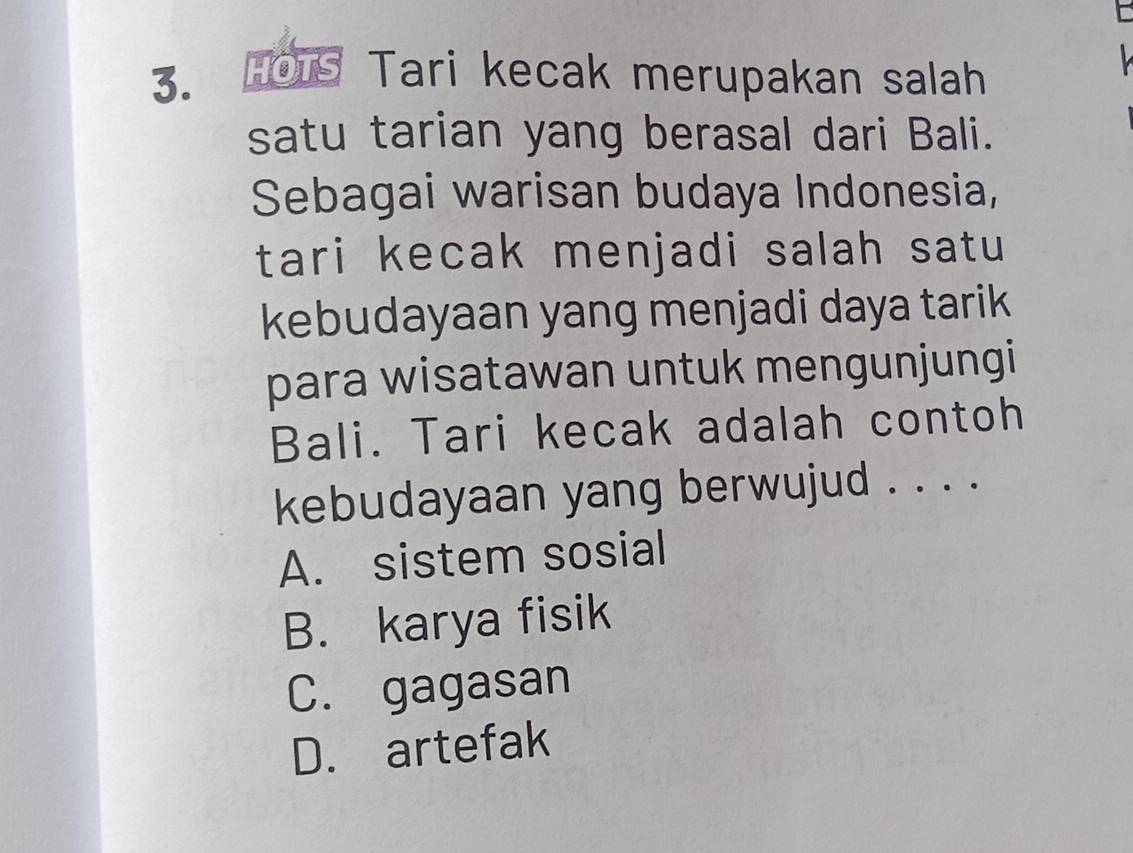 HOTS Tari kecak merupakan salah
satu tarian yang berasal dari Bali.
Sebagai warisan budaya Indonesia,
tari kecak menjadi salah satu 
kebudayaan yang menjadi daya tarik
para wisatawan untuk mengunjungi 
Bali. Tari kecak adalah contoh
kebudayaan yang berwujud . . . .
A. sistem sosial
B. karya fisik
C. gagasan
D. artefak