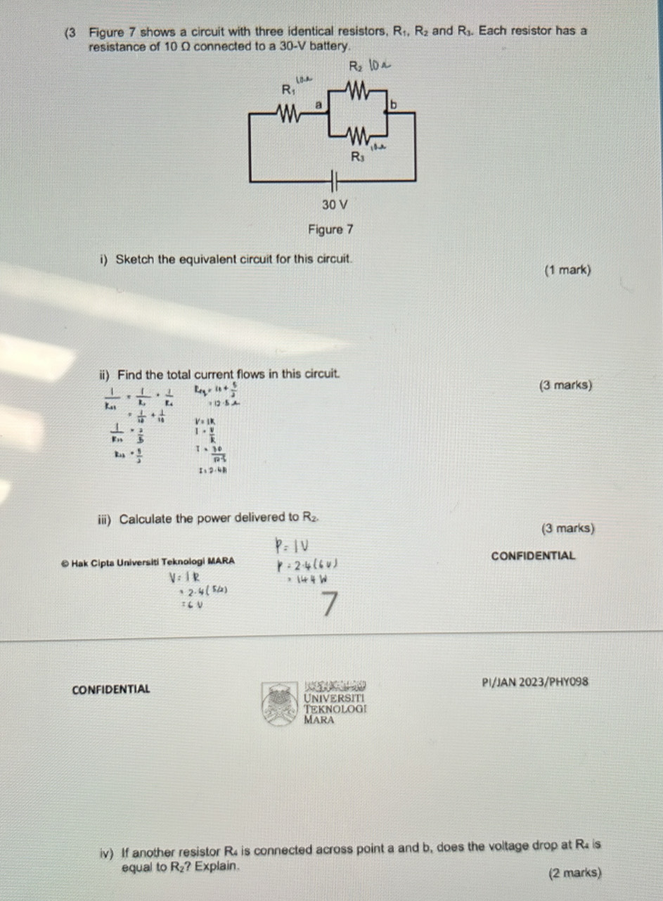 (3 Figure 7 shows a circuit with three identical resistors, R_1,R_2 and R_3. Each resistor has a
resistance of 10 Ω connected to a 30-V battery.
i) Sketch the equivalent circuit for this circuit.
(1 mark)
ii) Find the total current flows in this circuit.
frac 1k_+1=frac 1k_2· frac 1k_4 L_eq=n+ 5/2 
(3 marks)
12.5A
= 1/10 + 1/10  V=IK
 1/Rn ·  2/5  I·  v/k 
k_1+ 5/2  1·  30/n%  
I=2-4B
iii) Calculate the power delivered to R_2.
(3 marks)
© Hak Cipta Universiti Teknologi MARA CONFIDENTIAL
IR
52
CONFIDENTIAL     PI/JAN 2023/PHY098
UnIVERSITi
Teknologi
Mara
iv) If another resistor R4 is connected across point a and b, does the voltage drop at R is
equal to R_2 ? Explain. (2 marks)