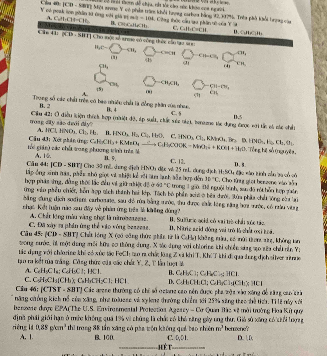 oehzene với ethylene.
Cể có mùi thơm đễ chịu, rắt tốt cho sức khóe con người.
Câu 40: [CD - SBT] Một arene Y có phần trăm khổi lượng carbon bằng 92,307%. Trên phố khổi lượng của
Y có peak ion phân tử ứng với giả trim/2 =104. Công thức cấu tạo phân tử của Y là
A. C_8H_3CH=CH_2. B. CH₃CaH₄CH)、 C. C_6H_5C=CH.
3. Mục độ vận dụng - vận dụng con
D. C₆H₅C2Hs.
Câu 41: [CD - SBT] Cho một số arene có công thức cầu tạo sau:
H_3C-C CH_3 -C=CH CH=CH_2 CH_3
(1) (2) (3)
CH_3 (4) ^-CH_3
CH_3
CH_3CH_3 CH-CH_3
(5) (6)
A. (7) CH_3
Trong số các chất trên có bao nhiêu chất là đồng phân của nhau.
B. 2 B. 4
C. 6
D.5
Câu 42: Ở điều kiện thích hợp (nhiệt độ, áp suất, chất xúc tác), benzene tác dụng được với tắt cả các chất
trong dãy nào dưới đây?
A. HCl,HNO_3,Cl_2,H_2. B. HNO_3,H_2,Cl_2,H_2O. C. HNO_3,Cl_2,KMnO_4,Br_2,D.HNO_3,H_2,Cl_2,O_2.
Câu 43: Xét phản ứng:
tối giản) các chất trong phương trình trên là C_6H_5CH_3+KMnO_4xrightarrow ∴ C_6H_5COOK+MnO_2downarrow +KOH+H_2O. Tổng hệ số (nguyên,
A.10. B. 9. C. 12. D. 8.
Câu 44: [CD - SBT] Cho 30 mL dung dịch HNO_3 đặc và 25 mL dung dịch H_2SO 4 đặc vào bình cầu ba cổ có
lắp ổng sinh hàn, phễu nhỏ giọt và nhiệt kể rồi làm lạnh hỗn hợp đến 30°C. Cho từng giọt benzene vào hỗn
hợp phản ứng, đồng thời lắc đều và giữ nhiệt độ ở 60°C trong 1 giờ. Để nguội bình, sau đó rót hỗn hợp phản
ứng vào phễu chiết, hỗn hợp tách thành hai lớp. Tách bỏ phần acid ở bên dưới. Rửa phần chất lông còn lại
bằng dung dịch sodium carbonate, sau đó rừa bằng nước, thu được chất lỏng nặng hơn nước, có màu vàng
nhạt. Kết luận nào sau đây về phản ứng trên là không đúng?
A. Chất lỏng màu vàng nhạt là nitrobenzene. B. Sulfuric acid có vai trò chất xúc tác.
C. Đã xảy ra phản ứng thế vào vòng benzene. D. Nitric acid đóng vai trò là chất oxỉ hoá.
Câu 45:[CD-SBT] Chất lỏng X (có công thức phân tử là C_6H_6) không màu, có mùi thơm nhẹ, không tan
trong nước, là một dung môi hữu cơ thông dụng. X tác dụng với chlorine khi chiếu sáng tạo nên chất rắn Y;
tác dụng với chlorine khi có xúc tác FeCl_3 tạo ra chất lỏng Z và khí T. Khí T khi đi qua dung dịch silver nitrate
tạo ra kết tủa trắng. Công thức của các chất Y, Z, T lần lượt là
A. C_6H_6Cl_6;C_6H_5Cl; HCI
B. C_6H_5Cl;C_6H_6Cl_6;HCl.
C. C_6H_5Cl_5(CH_3);C_6H_5CH_2Cl;HCl. D. C_6H_5CH_2Cl;C_6H_5Cl_5(CH_3); HC
Câu 46: [CTST - SBT] Các arene thường có chỉ số octane cao nên được pha trộn vào xăng để năng cao khả
năng chống kích nổ của xăng, như toluene và xylene thường chiếm tới 25% xăng theo thể tích. Tỉ lệ này với
benzene được EPA(The U.S. Environmental Protection Agency - Cơ Quan Bảo vệ môi trường Hoa Kì) quy
định phải giới hạn ở mức không quá 1% vì chúng là chất có khả năng gây ung thư. Giả sử xăng có khổi lượng
riêng là 0.88g/cm^3 thì trong 88 tấn xăng có pha trộn không quá bao nhiên m^3 benzene?
A. 1. B. 100. C. 0,01. D. 10.
_Hế T_