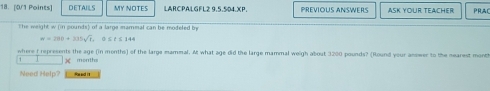 DETAILS MY NOTES LARCPALGFL2 9,5,504.XP. PREVIOUS ANSWERS ASK YOUR TEACHER PRAC 
The weight w (in pounds) of a large mammal can be modeled by
w=280+335sqrt(t) , ③ ≤ é ≤ 144
where f represents the age (in months) of the large mammal. At what age did the large mammal weigh about 3200 pounds? (Round your answer to the nearest montt 
) months
Need Help? Re ad it