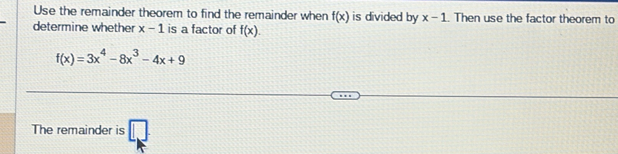 Use the remainder theorem to find the remainder when f(x) is divided by x-1. Then use the factor theorem to 
determine whether x-1 is a factor of f(x).
f(x)=3x^4-8x^3-4x+9
The remainder is □ .