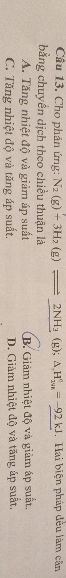 Cho phản ứng: N_2(g)+3H_2(g)leftharpoons 2NH_3 (g); △ _rH_(298)^0=-92kJ. Hai biện pháp đều làm cân
bằng chuyển dịch theo chiều thuận là
A. Tăng nhiệt độ và giảm áp suất B. Giảm nhiệt độ và giảm áp suất.
C. Tăng nhiệt độ và tăng áp suất. D. Giảm nhiệt độ và tăng áp suất.