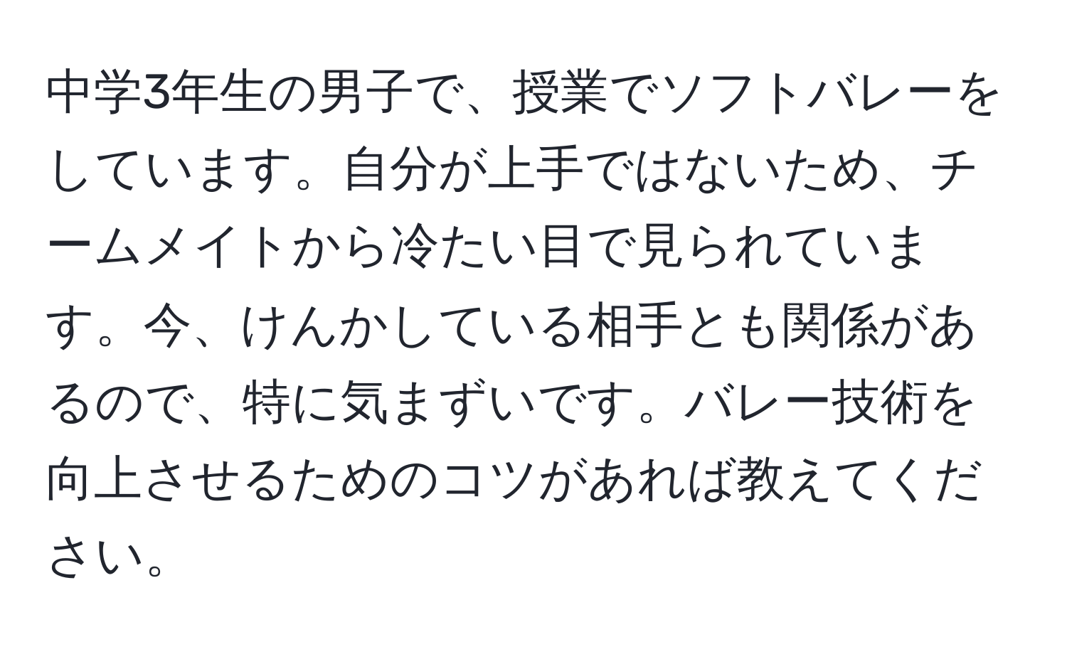 中学3年生の男子で、授業でソフトバレーをしています。自分が上手ではないため、チームメイトから冷たい目で見られています。今、けんかしている相手とも関係があるので、特に気まずいです。バレー技術を向上させるためのコツがあれば教えてください。