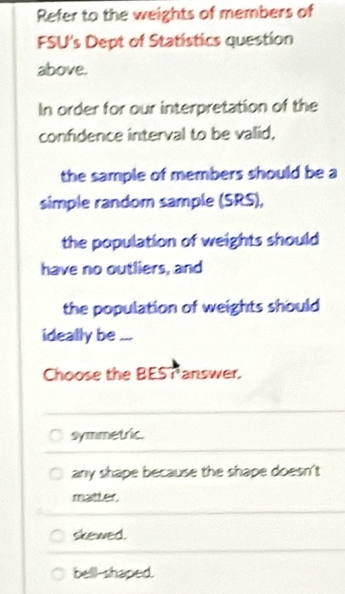 Refer to the weights of members of
FSU's Dept of Statistics question
above.
In order for our interpretation of the
confidence interval to be valid,
the sample of members should be a
simple random sample (SRS),
the population of weights should
have no outliers, and
the population of weights should 
ideally be ...
Choose the BEST answer.
symmetric.
any shape because the shape doesn't
maitter,
skewed.
bell-shaped.