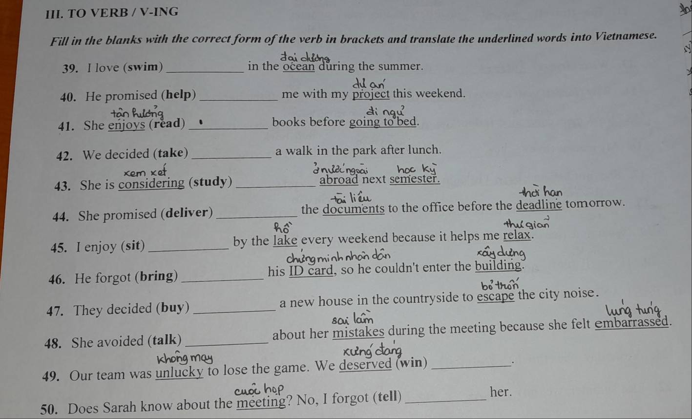 TO VERB / V-ING 
Fill in the blanks with the correct form of the verb in brackets and translate the underlined words into Vietnamese. 
N 
39. I love (swim)_ in the ocean during the summer. 
40. He promised (help) _me with my project this weekend. 
41. She enjoys (read) _books before going to bed. 
42. We decided (take) _a walk in the park after lunch. 
43. She is considering (study) _abroad next semester. 
44. She promised (deliver)_ the documents to the office before the deadline tomorrow. 
45. I enjoy (sit) _by the lake every weekend because it helps me relax. 
46. He forgot (bring) _his ID card, so he couldn't enter the building. 
47. They decided (buy) _a new house in the countryside to escape the city noise. 
so 
48. She avoided (talk) _about her mistakes during the meeting because she felt embarrassed. 
49. Our team was unlucky to lose the game. We deserved (win)_ 
. 
50. Does Sarah know about the meeting? No, I forgot (tell)_ 
her.