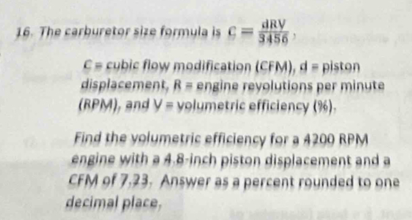 The carburetor size formula is c= dRV/3456 ,
C= cubic flow modification (CF M 1 = piston 
displacement. R= engine revolutions per minute
(RPM), and V= volumetric efficiency (%). 
Find the volumetric efficiency for a 4200 RPM
engine with a 4.8-inch piston displacement and a
CFM of 7,23. Answer as a percent rounded to one 
decimal place,