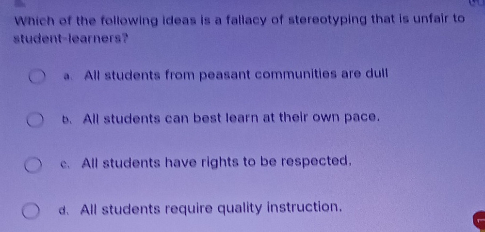 Which of the following ideas is a fallacy of stereotyping that is unfair to
student-learners?
a. All students from peasant communities are dull
b. All students can best learn at their own pace.
c. All students have rights to be respected.
d. All students require quality instruction.