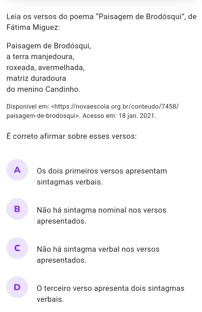 Leia os versos do poema “Paisagem de Brodósqui”, de
Fátima Miguez:
Paisagem de Brodósqui,
a terra manjedoura,
roxeada, avermelhada,
matriz duradoura
do menino Candinho.
Disponível em:. Acesso em: 18 jan. 2021.
É correto afirmar sobre esses versos:
A Os dois primeiros versos apresentam
sintagmas verbais.
B Não há sintagma nominal nos versos
apresentados.
C Não há sintagma verbal nos versos
apresentados.
D O terceiro verso apresenta dois sintagmas
verbais.