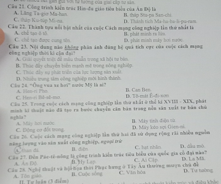 cu hết gan gui với tư tưởng của giai cấp tư sân.
Câu 21. Công trình kiến trúc Hin-đu giáo tiêu biểu của Ân Độ là
A. Lång Ta-giơ Ma-han. B. tháp Stu-pa San-chi
C. tháp Ku-túp Mi-na. D. Thánh tích Ma-ha-ba-li-pu-ram
Câu 22. Thành tựu nổi bật nhất của cuộc Cách mạng công nghiệp lần thứ nhất là
A. chế tạo ô tô. B. phát minh ra lửa.
C. chế tạo được cung tên D. phát minh máy hơi nước.
Câu 23. Nội dung nào không phân ánh đúng hệ quả tích cực của cuộc cách mạng
công nghiệp thời kì cận đại?
A. Giải quyết triệt để mâu thuẫn trong xã hội tư bản.
B. Thúc đây chuyển biển mạnh mẽ trong nông nghiệp.
C. Thúc đầy sự phát triển của lực lượng sản xuất.
D. Nhiều trung tâm công nghiệp mới hình thành.
Câu 24. “Ông vua xe hơi” nước Mỹ là ai?
A. Hen-ri Pho. B. Can Ben
C. Hen-ri Bê-sê-mơ. D. Tô-mát Ê-đi-xơn
Câu 25. Trong cuộc cách mạng công nghiệp lần thứ nhất ở thế ki XVIII - XIX, phát
minh kĩ thuật nào đã tạo ra bước chuyển căn bản trong nền sản xuất tư bản chủ
nghĩa?
A. Máy hơi nước B. Máy tính điện từ.
C. Động cơ đốt trong. D. Máy kéo sợi Gien-ni.
Câu 26. Cuộc cách mạng công nghiệp lần thứ hai đã sử dụng rộng rãi nhiều nguồn
năng lượng vào sản xuất công nghiệp, ngoại trừ
A. than đá B. diện C. hạt nhân D. dầu mô.
Câu 27. Đến Pác-tê-nông là công trình kiến trúc tiêu biểu của quốc gia cổ đại nào?
A. Ấn Độ. B. Hy Lạp. C. Ai Cập D. La Mã.
Câu 28. Nghệ thuật và hội họa thời Phục hưng ở Tây Âu thường mượn chủ đề
A. Tôn giáo. B. Cuộc sống C. Văn hóa D. Tư tưởng
. Tư luân (3 điễm)   t kiển trúc và điêu khắc