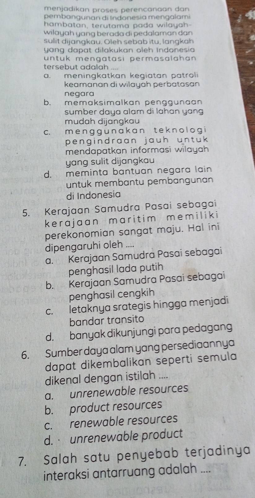 menjadikan proses perencanaan dan
pembangunan di Indonesia mengalami
hambatan, terutama pada wilayah-
wilayah yang berada di pedalaman dan
sulit dijangkau. Oleh sebab itu, langkah
yang dapat dilakukan oleh Indonesia
untuk mengatasi permasalahan 
tersebut adalah ....
a. meningkatkan kegiatan patroli
keamanan di wilayah perbatasan
negara
b. memaksimalkan penggunaan
sumber daya alam di lahan yang
mudah dijangkau
c. m e n g g u n a k a n t e k n o l o g i
pengindraan jauh untuk 
mendapatkan informasi wilayah 
yang sulit dijangkau
d. meminta bantuan negara lain
untuk membantu pembangunan
di Indonesia
5. Kerajaan Samudra Pasai sebagai
kerajaan maritim memiliki
perekonomian sangat maju. Hal ini
dipengaruhi oleh ....
a. Kerajaan Samudra Pasai sebagai
penghasil lada putih
b. Kerajaan Samudra Pasai sebagai
penghasil cengkih
c. letaknya srategis hingga menjadi
bandar transito
d. banyak dikunjungi para pedagang
6. Sumber daya alam yang persediaannya
dapat dikembalikan seperti semula
dikenal dengan istilah ....
a. unrenewable resources
b. product resources
c. renewable resources
d. unrenewable product
7. Salah satu penyebab terjadinya
interaksi antarruang adalah ....