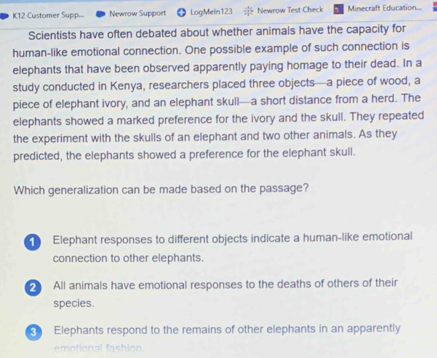 K12 Customer Supp... Newrow Support LogMeIn123 Newrow Test Check Minecraft Education...
Scientists have often debated about whether animals have the capacity for
human-like emotional connection. One possible example of such connection is
elephants that have been observed apparently paying homage to their dead. In a
study conducted in Kenya, researchers placed three objects—a piece of wood, a
piece of elephant ivory, and an elephant skull—a short distance from a herd. The
elephants showed a marked preference for the ivory and the skull. They repeated
the experiment with the skulls of an elephant and two other animals. As they
predicted, the elephants showed a preference for the elephant skull.
Which generalization can be made based on the passage?
Elephant responses to different objects indicate a human-like emotional
connection to other elephants.
2 All animals have emotional responses to the deaths of others of their
species.
Elephants respond to the remains of other elephants in an apparently
emotional fashion