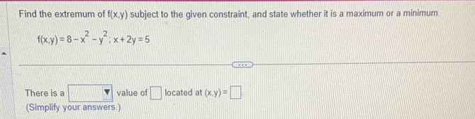 Find the extremum of f(x,y) subject to the given constraint, and state whether it is a maximum or a minimum.
f(x,y)=8-x^2-y^2; x+2y=5
There is a □ value of □ located at (x,y)=□
(Simplify your answers.)