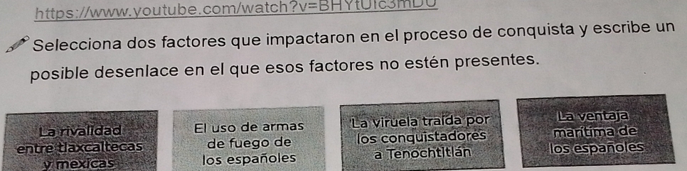 https://www.youtube.com/watch? v= BHYtUIc3MDU
Selecciona dos factores que impactaron en el proceso de conquista y escribe un
posible desenlace en el que esos factores no estén presentes.
La rivalidad El uso de armas La viruela traída por La ventaja
entre tlaxcaltecas de fuego de los conquistadores marítima de
y mexicas los españoles a Tenochtitlán los españoles