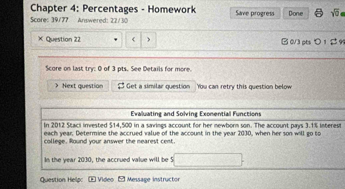 Chapter 4: Percentages - Homework Done sqrt(0) 
Save progress 
Score: 39/77 Answered: 22/30 
Question 22 
□ 0/3 pts つ1 2 99 
Score on last try: 0 of 3 pts. See Details for more. 
Next question Get a similar question You can retry this question below 
Evaluating and Solving Exonential Functions 
In 2012 Staci invested $14,500 in a savings account for her newborn son. The account pays 3.1% interest 
each year. Determine the accrued value of the account in the year 2030, when her son will go to 
college. Round your answer the nearest cent. 
In the year 2030, the accrued value will be $
Question Help: Video Message instructor