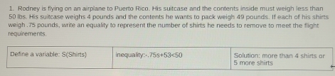 Rodney is flying on an airplane to Puerto Rico. His suitcase and the contents inside must weigh less than
50 lbs. His suitcase weighs 4 pounds and the contents he wants to pack weigh 49 pounds. If each of his shirts
weigh . 75 pounds, write an equality to represent the number of shirts he needs to remove to meet the flight
requirements.
Define a variable: S(Shirts) inequality:- 75s+53<50</tex> 5 more shirts Solution: more than 4 shirts or